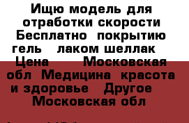 Ищю модель для отработки скорости Бесплатно, покрытию гель - лаком.шеллак  › Цена ­ 0 - Московская обл. Медицина, красота и здоровье » Другое   . Московская обл.